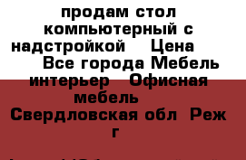 продам стол компьютерный с надстройкой. › Цена ­ 2 000 - Все города Мебель, интерьер » Офисная мебель   . Свердловская обл.,Реж г.